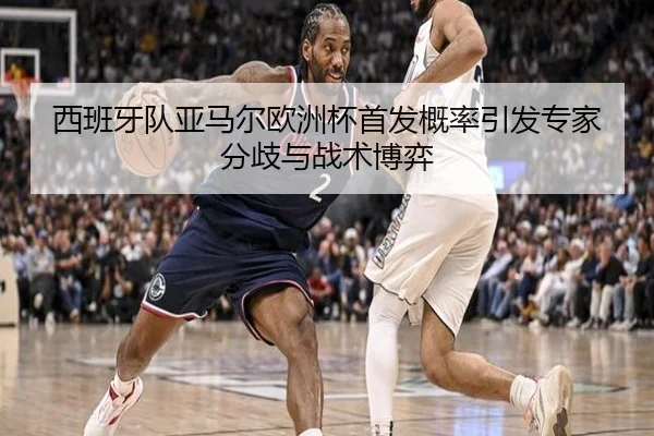 西班牙队亚马尔欧洲杯首发概率引发专家分歧与战术博弈