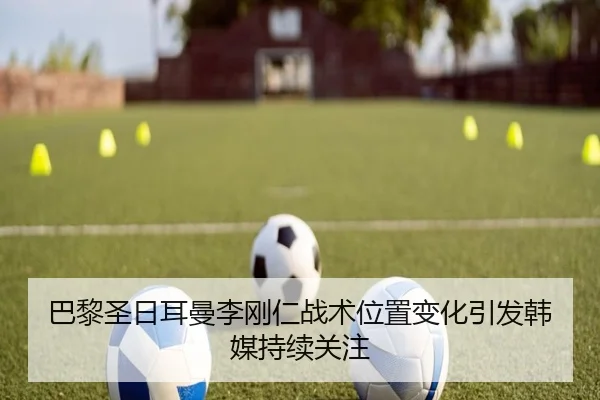 巴黎圣日耳曼李刚仁战术位置变化引发韩媒持续关注