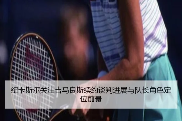 纽卡斯尔关注吉马良斯续约谈判进展与队长角色定位前景
